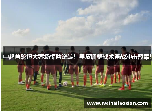 中超首轮恒大客场惊险逆转！里皮调整战术备战冲击冠军！