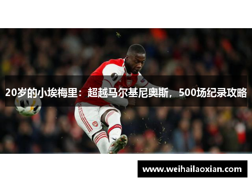 20岁的小埃梅里：超越马尔基尼奥斯，500场纪录攻略